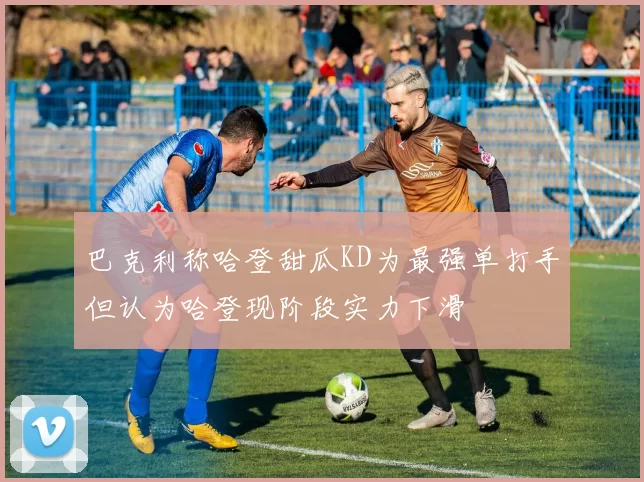巴克利称哈登甜瓜KD为最强单打手但认为哈登现阶段实力下滑