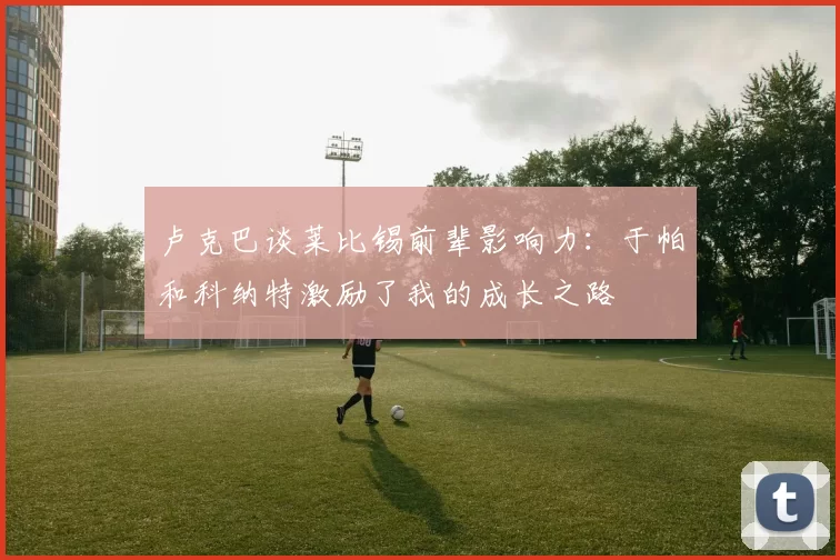 卢克巴谈莱比锡前辈影响力：于帕和科纳特激励了我的成长之路