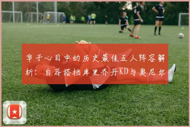 华子心目中的历史最佳五人阵容解析：自荐搭档库里乔丹KD与奥尼尔共襄盛举