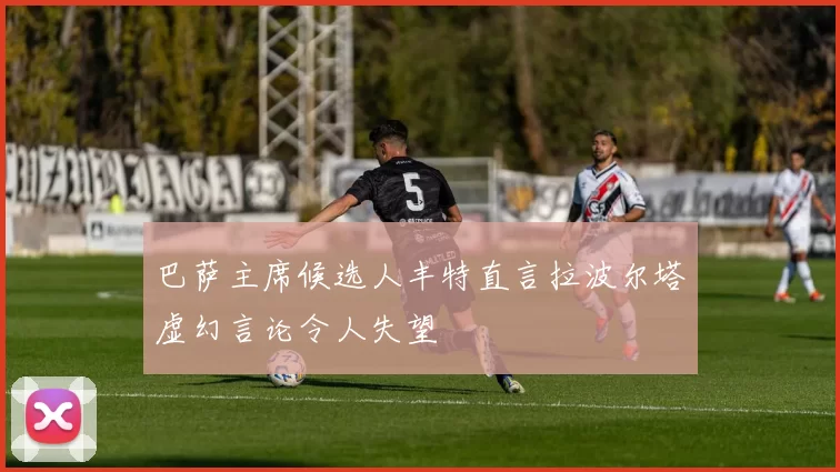 巴萨主席候选人丰特直言拉波尔塔虚幻言论令人失望