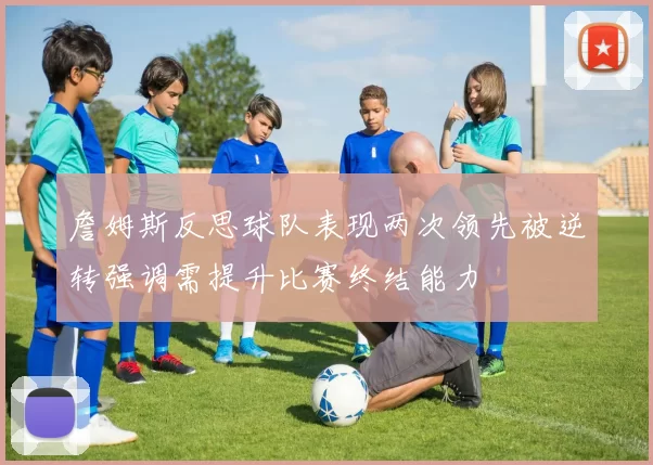 詹姆斯反思球队表现两次领先被逆转强调需提升比赛终结能力