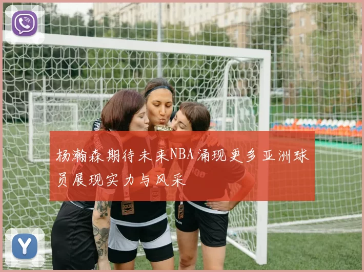 杨瀚森期待未来NBA涌现更多亚洲球员展现实力与风采