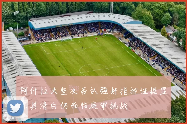 阿什拉夫坚决否认强奸指控证据显示其清白仍面临庭审挑战