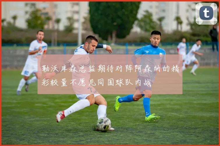 勒沃库森总监期待对阵阿森纳的精彩较量不愿见同国球队内战