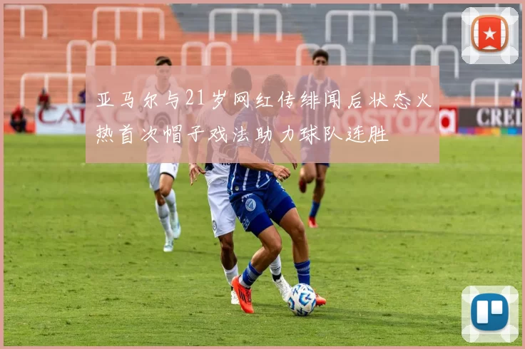 亚马尔与21岁网红传绯闻后状态火热首次帽子戏法助力球队连胜