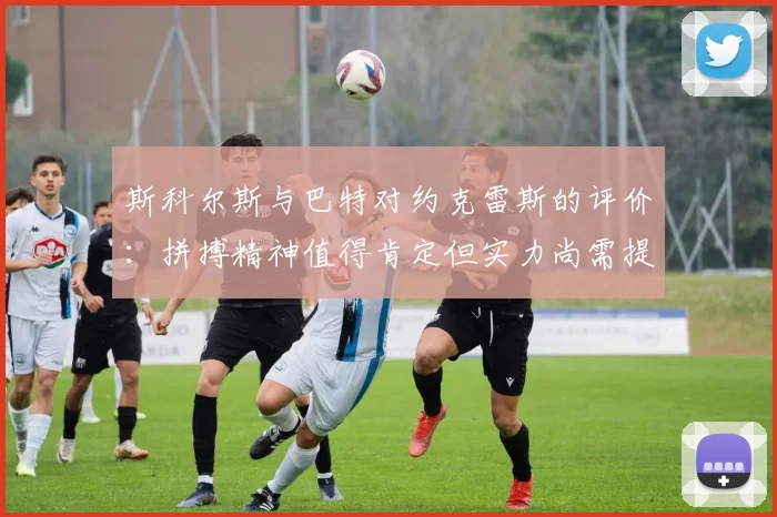 斯科尔斯与巴特对约克雷斯的评价：拼搏精神值得肯定但实力尚需提升