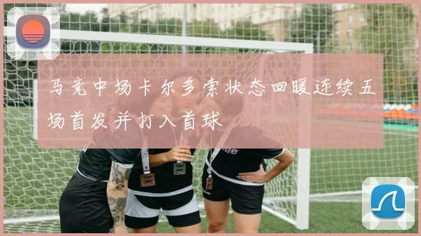 马竞中场卡尔多索状态回暖连续五场首发并打入首球