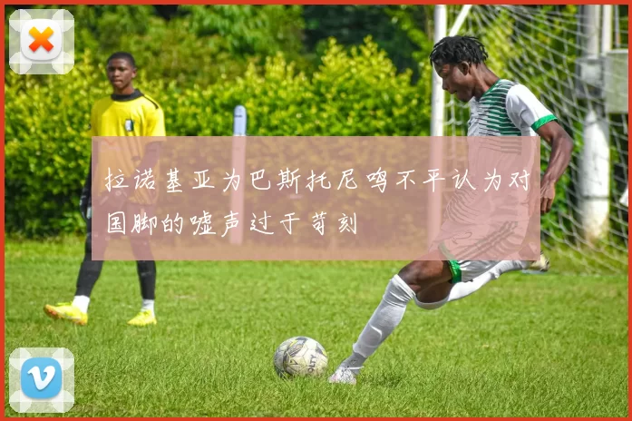 拉诺基亚为巴斯托尼鸣不平认为对国脚的嘘声过于苛刻